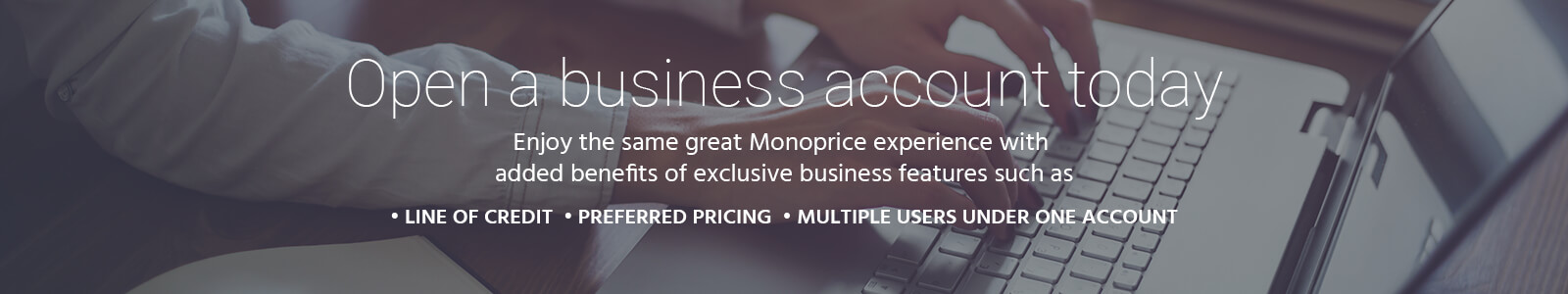 Open a business account today. Enjoy the same great Monoprice experience with added benefits of exclusive business features such as: Line of Credit, Preferred Pricing, Multiple users under one account