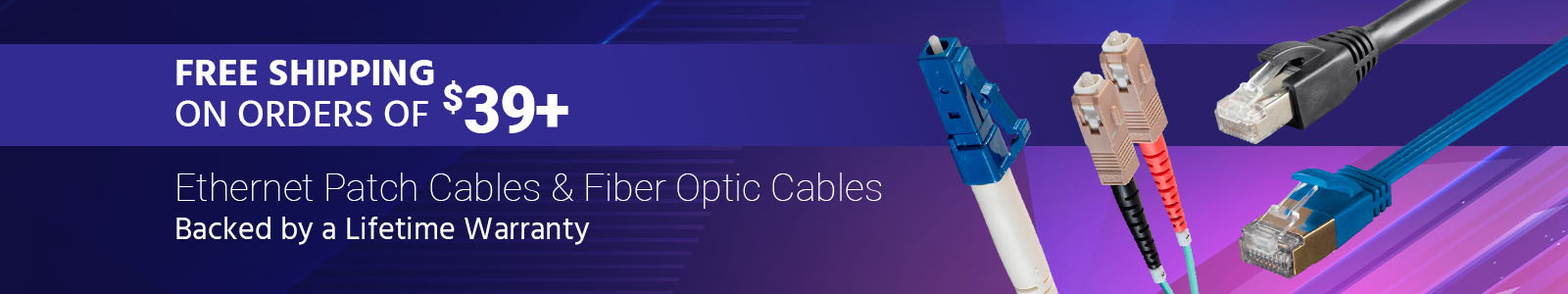 Free Shipping on orders of $39+ Ethernet Patch Cables & Fiber Optic Cables Backed by a Lifetime Warranty