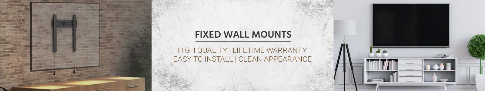 Fixed Wall Mounts
High Quality | Lifetime Warranty
Easy to Install | Clean Appearance