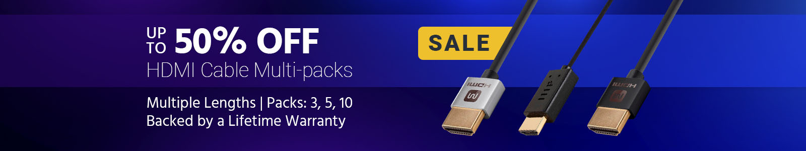 SALE
Up to 50% OFF
HDMI Cable Multi-packs
Multiple Lengths | Packs: 3, 5, 10
Backed by a Lifetime Warranty
Shop Now >>