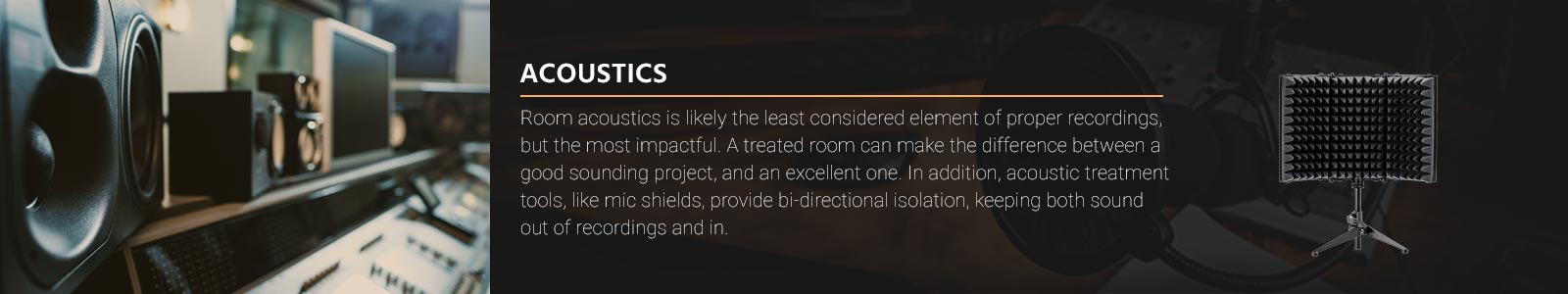 Room acoustics is likely the least considered element of proper recordings, but the most impactful. A treated room can make the difference between a good sounding project, and an excellent one. In addition, acoustic treatment tools, like mic shields, provide bi-directional isolation, keeping both sound out of recordings and in.