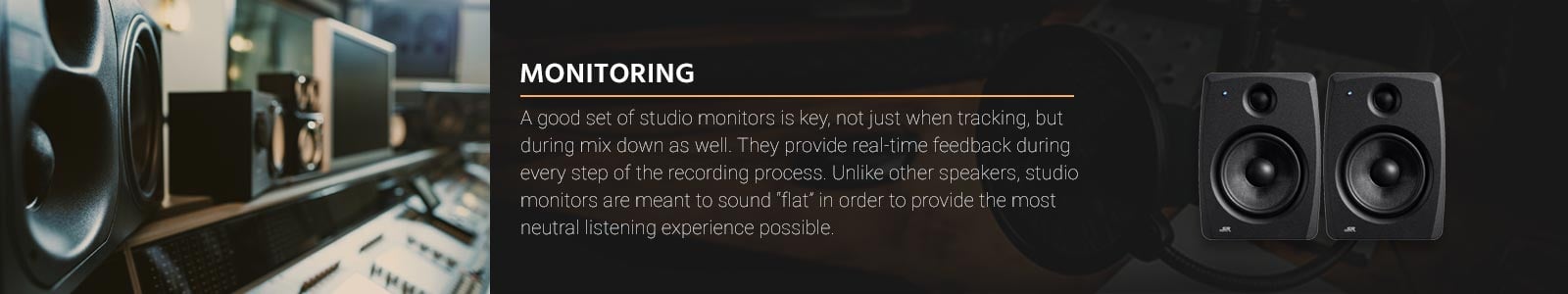 A good set of studio monitors is key, not just when tracking, but during mix down as well. They provide real-time feedback during every step of the recording process. Unlike other speakers, studio monitors are meant to sound “flat” in order to provide the most neutral listening experience possible.