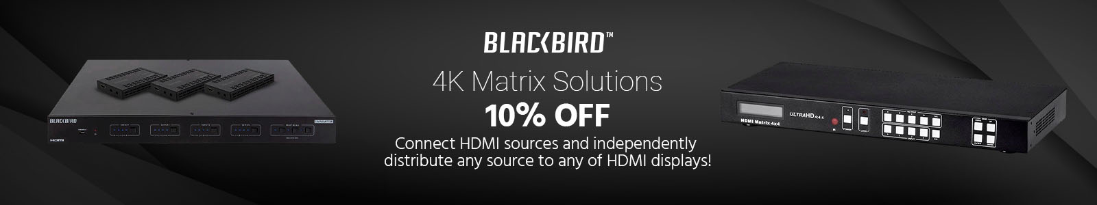 10% OFF
Blackbird 4K Matrix Solutions
Connect HDMI sources and independently distribute any source to any of HDMI displays!
Shop Now