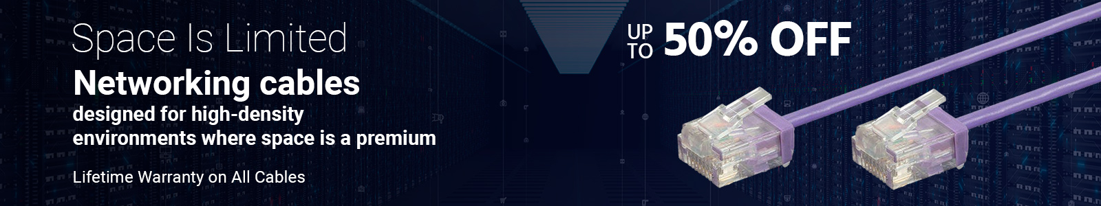 Space Is Limited
Up to 50% OFF
Networking cables designed for high-density environments where space is a premium
Lifetime Warranty on All Cables
Shop Now