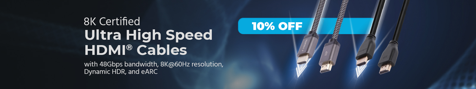 10% off
8K Certified
Ultra High Speed HDMI® Cables
with 48Gbps bandwidth, 8K@60Hz resolution, Dynamic HDR, and eArc
Shop Now