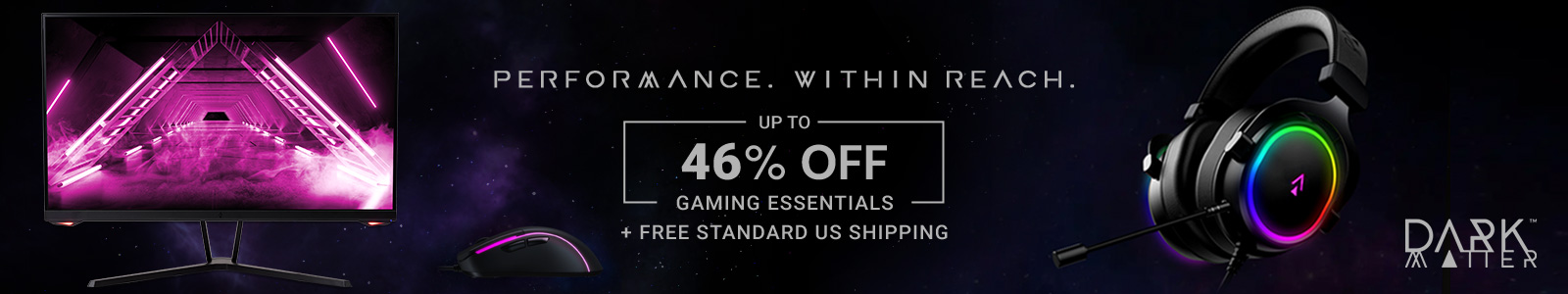 Dark Matter (logo)
Performance. Within Reach.
Up to 40% off Gaming Essentials + Free Standard US Shipping
Shop Now