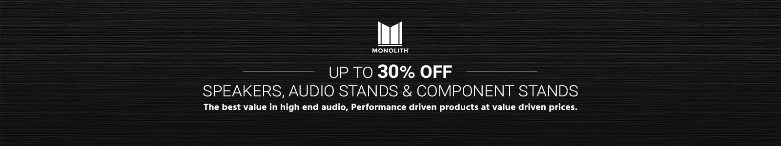 Up to 30% off
Monolith (Logo)
Speakers, Audio Stands & Component Stands
The best value in high end audio, Performance driven products at value driven prices>