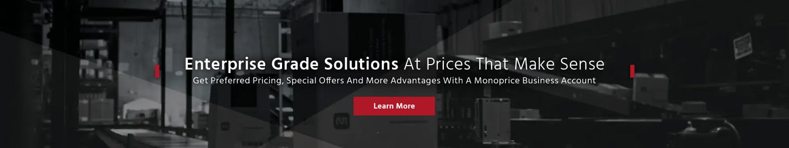 Enterprise Grade Solutions At Prices That Make Sense
Get Preferred Pricing, Special Offers And More Advantages With A Monoprice Business Account
Learn More