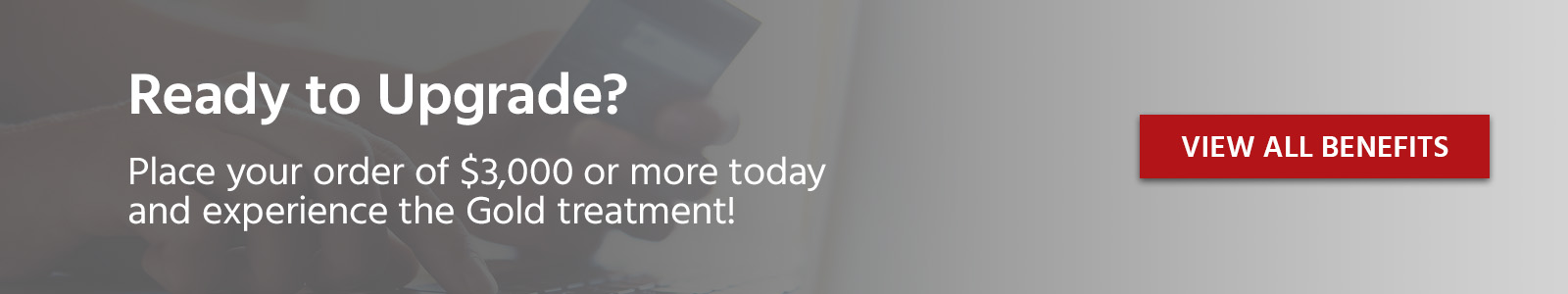 Ready to Upgrade? Place your order of $3,000 or more today and experience the Gold treatment! View All Benefits
