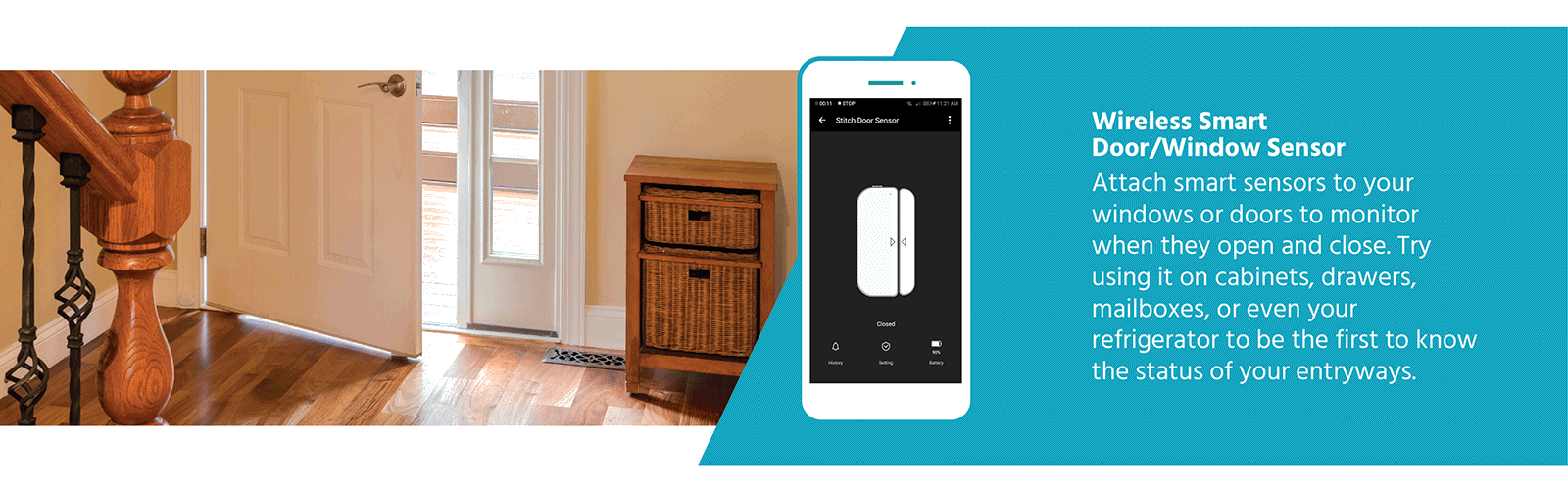Wireless Smart Door/ Window sensor. Attach smart sensors to your windows or doors to monitor when they open and close. Try using it on cabinets, drawers, mailboxes, or even your refrigerator to be the first to know the status of your entryways.