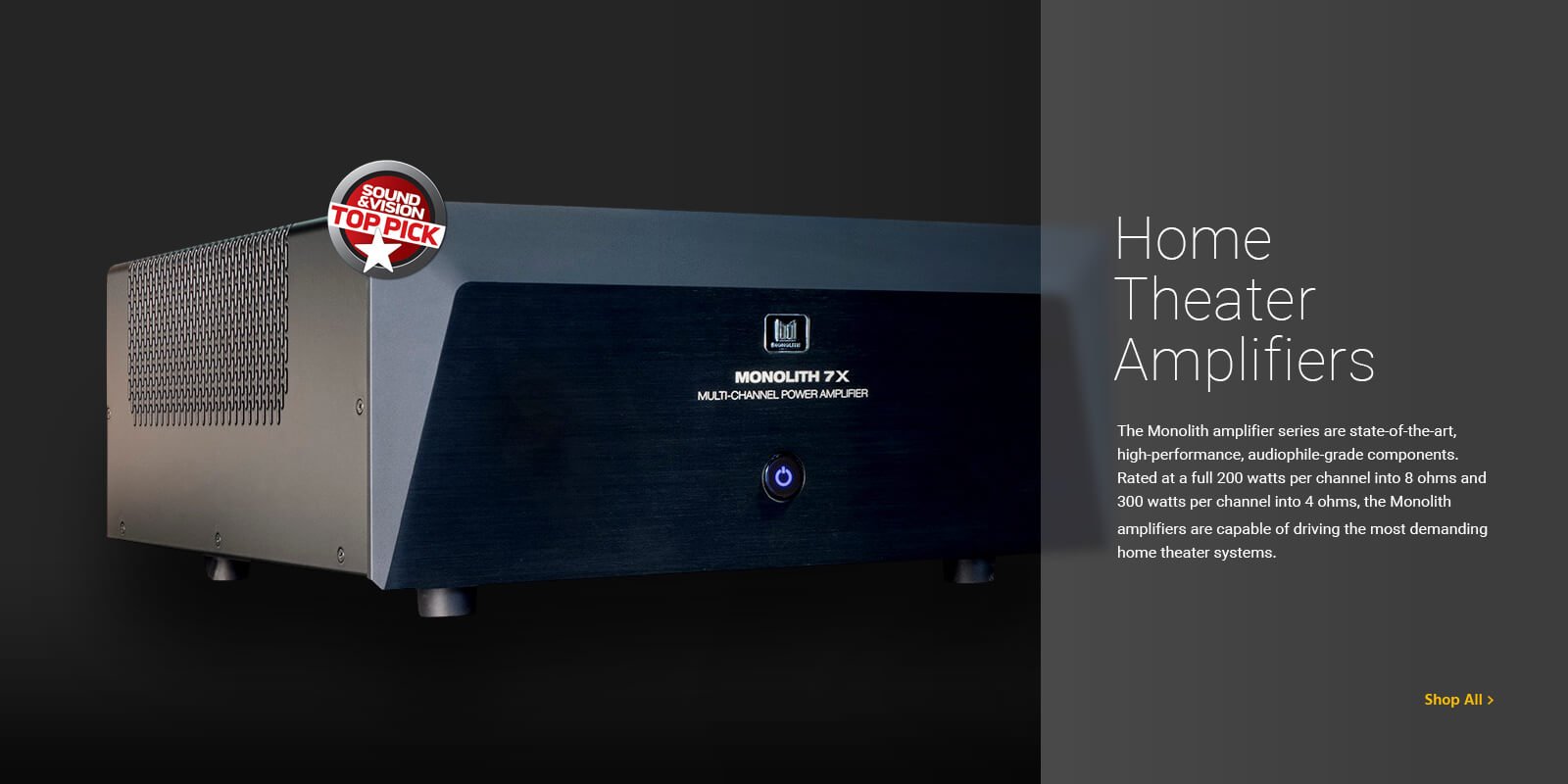 Home Theater Amplifiers, The monolith amplifier series are state-of-the-art, high performance, audiophile-grade components. Reted at a full 200 watts per channel into 8 ohms and 300 watts per channel into 4 ohms, the Monolith amplifiers are capable of driving the most demanding home theater systems. Shop All