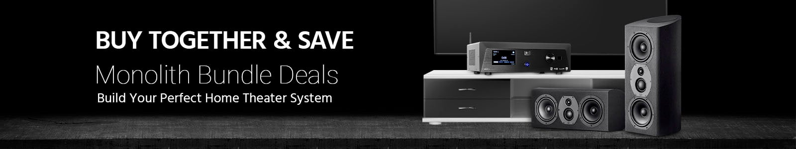Monolith Bundles.  Buy together and save!  Build your perfect home theater!