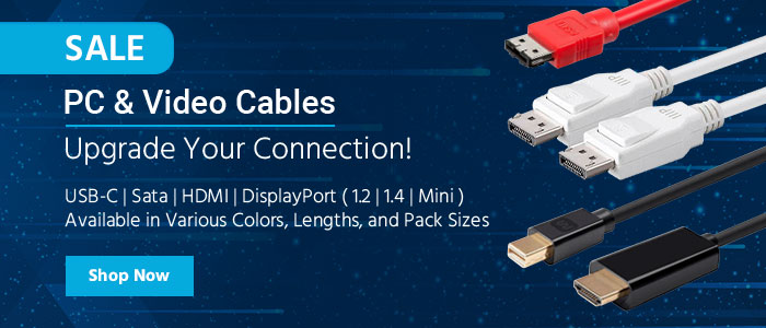 SALE PC & Video Cables Upgrade Your Connection! USB-C | SATA | HDMI | DisplayPort (1.2 | 1.4 | Mini) Available in Various Colors, Lengths, and Pack Sizes Shop Now >