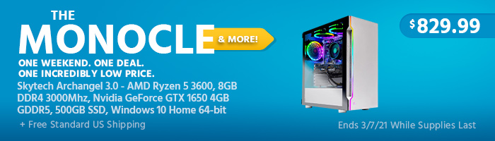 The Monocle. & More One Weekend. One Deal Skytech Archangel 3.0 - AMD Ryzen 5 3600, 8GB DDR4 3000Mhz, Nvidia GeForce GTX 1650 4GB GDDR5, 500GB SSD, Windows 10 Home 64-bit $829.99 + Free Standard US Shipping Ends 03/07/21 While Supplies Last