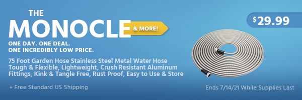 The Monocle. & More One Day. One Deal. 75 Foot Garden Hose Stainless Steel Metal Water Hose Tough & Flexible, Lightweight, Crush Resistant Aluminum Fittings, Kink & Tangle Free, Rust Proof, Easy to Use & Store $29.99 + Free Standard US Shipping Ends 7/14/21 While Supplies Last