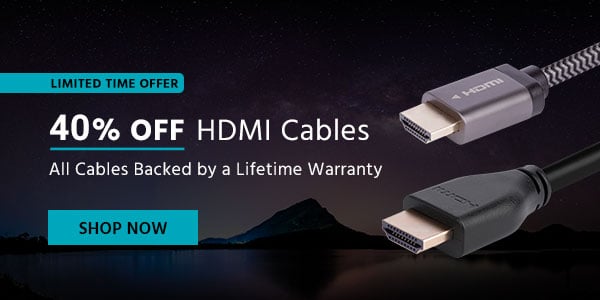 40% off HDMI Cables All Cables Backed by a Lifetime Warranty Limited Time Offer Shop Now