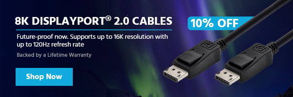 10% off (tag) 8K DisplayPort® 2.0 Cables Future-proof now. Supports up to 16K resolution with up to 120Hz refresh rate Backed by a Lifetime Warranty Shop Now