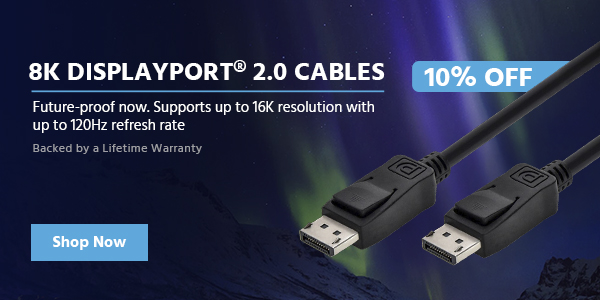 10% off (tag) 8K DisplayPort® 2.0 Cables Future-proof now. Supports up to 16K resolution with up to 120Hz refresh rate Backed by a Lifetime Warranty Shop Now