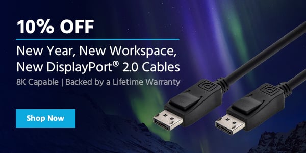 10% off New Year, New Workspace, New DisplayPort® 2.0 Cables 8K Capable | Backed by a Lifetime Warranty Shop Now