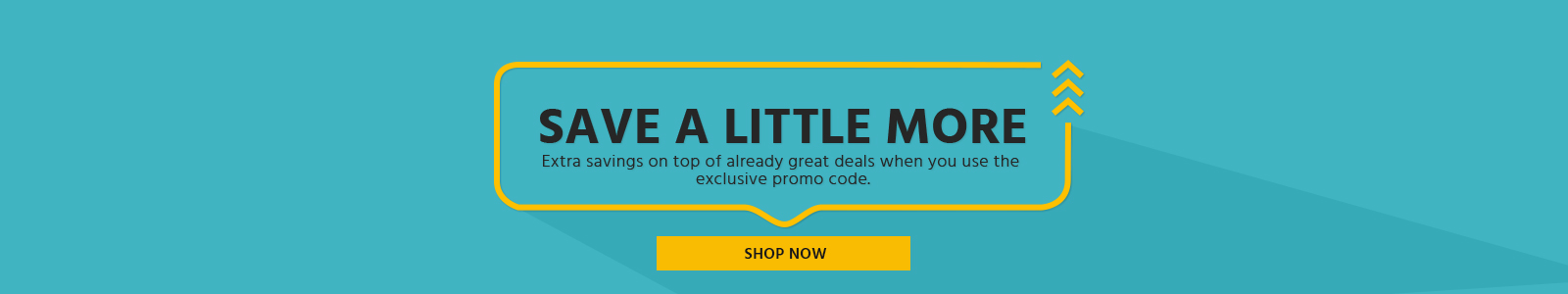 Save a little More
Extra savings on top of already great deals when you use the exclusive promo code.
Shop Now