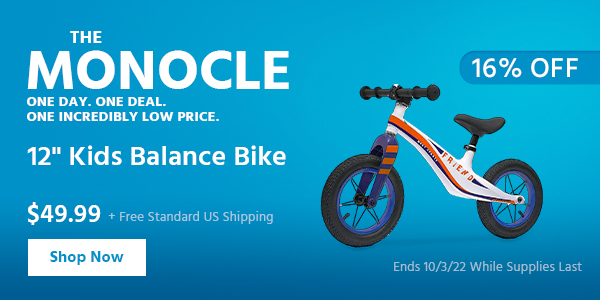 The Monocle. & More One Day. One Deal 12" Kids Balance Bike $49.99 + Free Standard US Shipping (16% OFF) (tag) Ends 10/3/22 While Supplies Last MONOCLE o N AT EUET RIS 12" Kids Balance Bike L LR L R 
