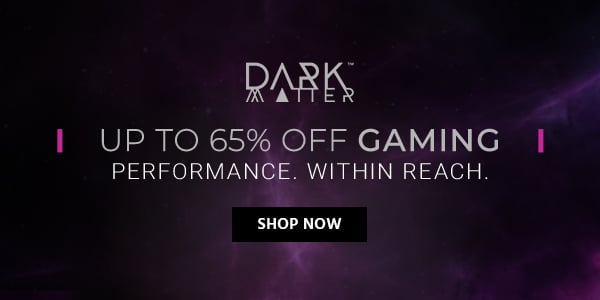 Up to 65% off Dark Matter (logo) Gaming Performance. Within Reach. Shop Now