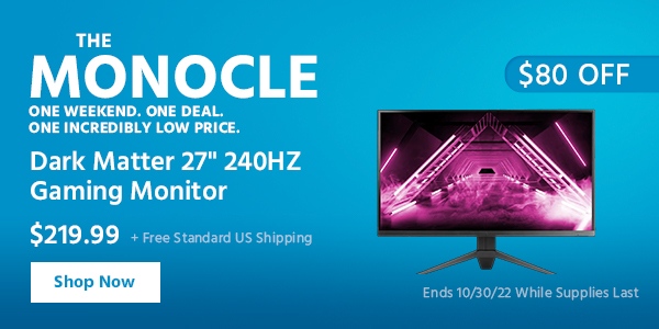 The Monocle. & More One Weekend. One Deal Dark Matter 27"" 240HZ Gaming Monitor $219.99 + Free Standard US Shipping ($80 OFF) (tag) Ends 10/30/22 While Supplies Last