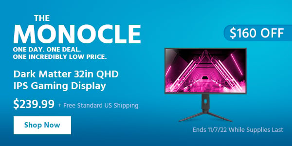 The Monocle. & More One Day. One Deal Dark Matter 32in QHD IPS Gaming Display $239.99 + Free Standard US Shipping ($160 OFF) (tag) Ends 11/7/22 While Supplies Last