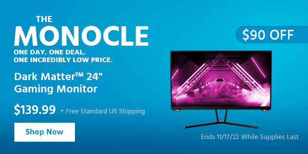 The Monocle. & More One Day. One Deal Dark Matter™ 24" Gaming Monitor $139.99 + Free Standard US Shipping ($90 OFF) (tag) Ends 11/17/22 While Supplies Last