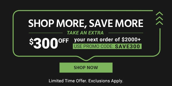 Shop More, Save More Take an Extra $300 off your next order of $2000+ Use promo code: SAVE300 Limited Time Offer. Exclusions Apply. Shop Now