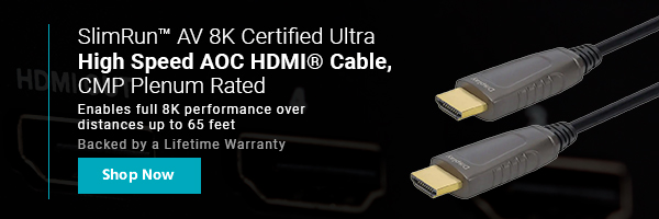 New (tag) SlimRun™ AV 8K Certified Ultra High Speed AOC HDMI® Cable, CMP Plenum Rated Enables full 8K performance over distances up to 65 feet Backed by a Lifetime Warranty Shop Now