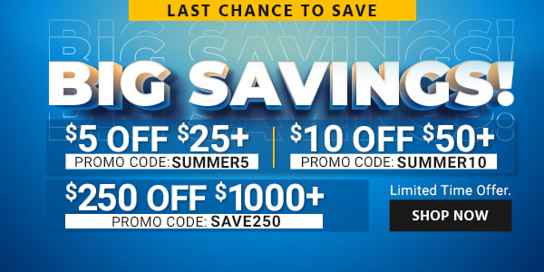 BIG SAVINGS! $10 OFF orders of $50+ Use promo code: SUMMER10 $5 OFF orders of $25+ Use promo code: SUMMER5 $250 OFF orders of $1000+ Use promo code: SAVE250 Limited Time Offer Shop Now