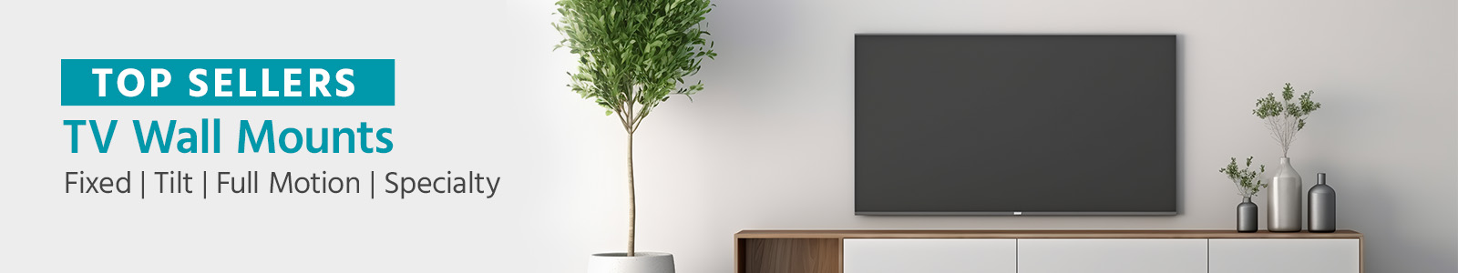 TOP SELLERS
TV Wall Mounts
Fixed | Tilt | Full Motion | Specialty
Shop Now