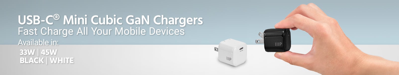 NEW
USB-C® Mini Cubic GaN Chargers
Fast Charge All Your Mobile Devices
Available in:
20W | 33W | 45W
BLACK | WHITE
Free Standard US Shipping
Shop Now
