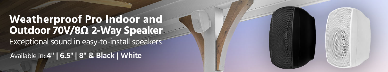 NEW
Weatherproof Pro 
Indoor/Outdoor 70V/8? 2-Way Speaker
Exceptional sound in easy-to-install speakers
Perfect for home, restaurants, bars, retail, and pro installations.
Available in
4