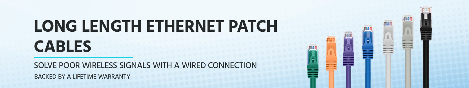 Long Length Ethernet Patch Cables 
Solve poor wireless signals with a wired connection
Backed by a Lifetime Warranty
Shop Now