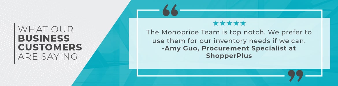 What our Business Customers are Saying, The Monoprice Team is top notch. We prefer to use them for our inventory needs if we can