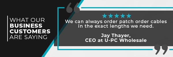 What Our Business Customers Are Saying. We Can Always Order Patch Order Cables In The Exact Lengths We Need. - Jay Thayer, CEO at U-PC Wholesale.