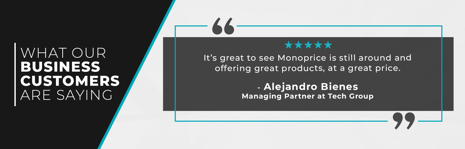 It’s great to see Monoprice is still around and offering great products, at a great price.” - Alejandro Bienes, Managing Partner at Tech Group 