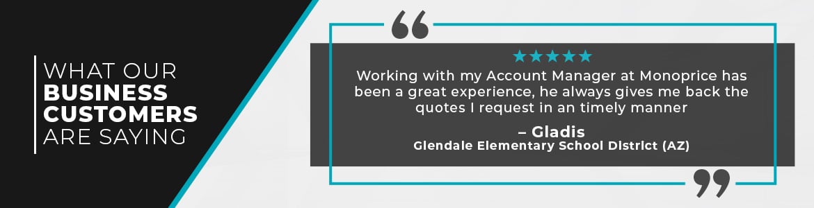 What our Business Customers are Saying, Working with my Account Manager at Monoprice has been a great experience, he always gives me back the quotes I request in an timely manner.