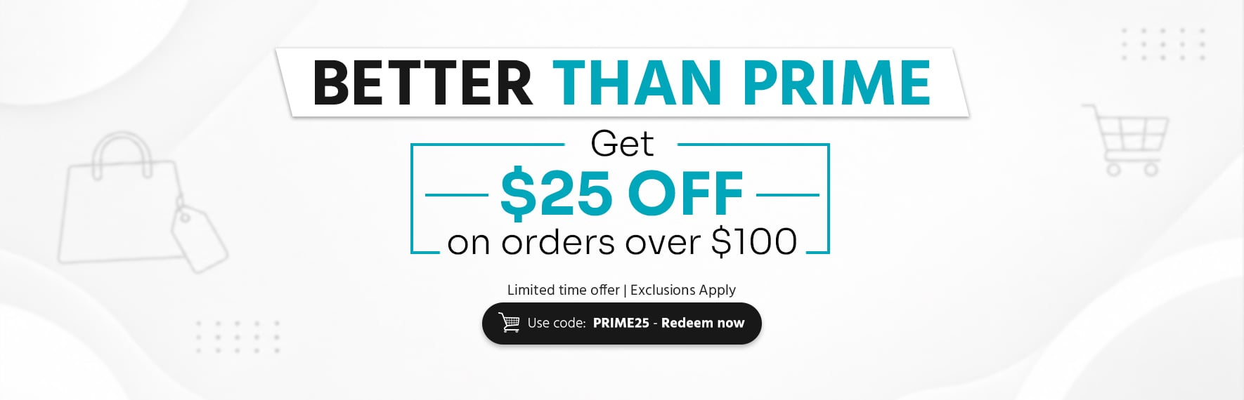 Better Than Prime Get $25 off on orders over $100 Use code: PRIME25 - Shop Now Limited time offer | Exclusion Apply