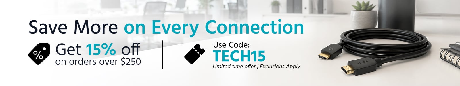 Save More on Every Connection
Get 15% off on orders over $250 
Use Code: TECH15
Limited time offer | Exclusion Apply
Shop Now