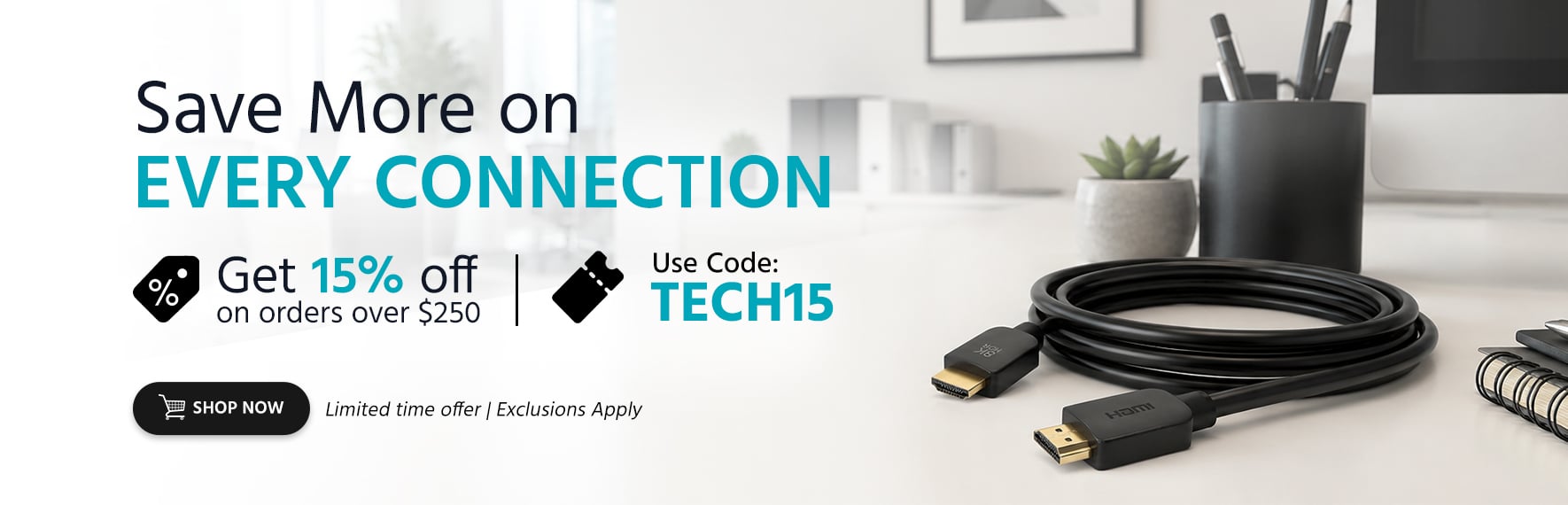Save More on Every Connection Get 15% off on orders over $250  Use Code: TECH15 Limited time offer | Exclusions Apply Shop Now